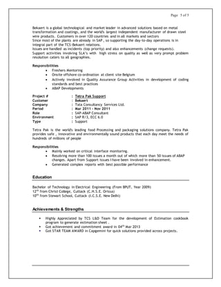 Page 5 of 5
Bekaert is a global technological and market leader in advanced solutions based on metal
transformation and coatings, and the world's largest independent manufacturer of drawn steel
wire products. Customers in over 120 countries and in all markets and sectors
Since most of the plants are already in SAP , so supporting the day-to-day operations is in
integral part of the TCS-Bekaert relations.
Issues are handled as incidents (top priority) and also enhancements (change requests).
Support activities involving SLA’s with high stress on quality as well as very prompt problem
resolution caters to all geographies.
Responsibilities
 Freshers Mentoring
 Onsite offshore co-ordination at client site Belgium
 Actively involved in Quality Assurance Group Activities in development of coding
standards and best practices
 ABAP Developments
Project # : Tetra Pak Support
Customer : Bekaert
Company : Tata Consultancy Services Ltd.
Period : Mar 2011 – Nov 2011
Role : SAP-ABAP Consultant
Environment : SAP R/3, ECC 6.0
Type : Support
Tetra Pak is the world's leading food Processing and packaging solutions company. Tetra Pak
provides safe , innovative and environmentally sound products that each day meet the needs of
hundreds of millions of people
Responsibilities
 Mainly worked on critical interface monitoring.
 Resolving more than 100 issues a month out of which more than 50 issues of ABAP
changes. Apart from Support issues I have been involved in enhancement.
 Generated complex reports with best possible performance
Education
Bachelor of Technology in Electrical Engineering (From BPUT, Year 2009)
12th
from Christ College, Cuttack (C.H.S.E. Orissa)
10th
from Stewart School, Cuttack (I.C.S.E. New Delhi)
Achievements & Strengths
 Highly Appreciated by TCS L&D Team for the development of Estimation cookbook
program to generate estimation sheet .
 Got achievement and commitment award in 04th
Mar 2013
 Got STAR TEAM AWARD in Capgemini for quick solutions provided across projects.
 