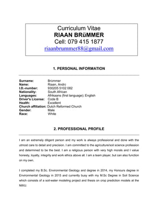 Curriculum Vitae
RIAAN BRüMMER
Cell: 079 415 1877
riaanbrummer88@gmail.com
1. PERSONAL INFORMATION
Surname: Brümmer
Name: Riaan, Andrè
I.D.-number: 930205 5102 082
Nationality: South African
Languages: Afrikaans (first language); English
Driver's License: Code B
Health: Excellent
Church affiliation: Dutch Reformed Church
Gender: Male
Race: White
2. PROFESSIONAL PROFILE
I am an extremely diligent person and my work is always professional and done with the
utmost care to detail and precision. I am committed to the agriculture/soil science profession
and determined to be the best. I am a religious person with very high morals and I value
honesty, loyalty, integrity and work ethics above all. I am a team player, but can also function
on my own.
I completed my B.Sc. Environmental Geology and degree in 2014, my Honours degree in
Environmental Geology in 2015 and currently busy with my M.Sc Degree in Soil Science
which consists of a soil-water modeling project and thesis on crop prediction models at the
NWU.
 