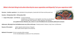What is the best thing to do when diversity do cause separation and disparity? Let your experience talk!
Structure: 4 written questions to be submitted to the participants, shared with all of them and discussed over.
Duration: 20 September 2015 – 20 November 2015
 Scope of the project : 1) to find out : concept of diversity
competencies of individuals to stick together even they are quite diverse
actions to be taken when diversity causes separation and disparity
2) to publish the best reflections, key- actions in a sort of handbook to be consulted by addressed to everyone
Addressees: 100 people from the Mediterranean area, Africa and Europe. Already started in Lebanon, Italy, France and Romania.
Reasons of the project : a) the migration phenomenon is frequent
b) it implies several aspects of the diversity
Method of the project: 10 min to provide written answers
15 min recorded debate as evidence of the contributions
 