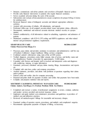 • Interpret, communicate and advise patients and coworkers of hospital's financial policies
• Provide early financial intervention to patients who require financial assistance.
• Serves as patient advocate during the cycle of the account.
• Substantiate and evaluate all documentation to ensure completion for proper billing of claims
for reimbursement.
• Reviewed financial status of delinquent accounts and initiated appropriate collection
activities.
• Assisted with processing of refunds, AR adjustments, and appeals.
• Performed follow-ups on all assigned account-related issues and patient claims, efficiently.
• Documented, maintained and retrieved accurate electronic medical records, in a proper
manner.
• Ensured confidentiality of all information related to scheduling, registration and admission of
patients.
• Maintained compliance with ICD-9, CPT coding and HIPPA regulations and other related
internal and governmental regulatory requirements.
SHARP HEALTH CARE 06/2004-12/2007
Claims Processor-San Diego, CA
• Processes, pays claims and provides assistance to customers and administrative staff for one
of Southern California’s largest healthcare billing services companies.
• Confirmed patient’s information using state-of-the art IDX system.
• Verified diagnosis, procedures codes, billed amount, date of service, and facility name and
Tax Identification Number of provider for approximately 15,000 claims.
• Consulted with Doctors and hospital staff to resolved and interpreted codes and diagnoses
with conflicting, missing, or vague information.
• Examined, processed, calculated and pay claims insuring filings, documentation and reports
etc.
• Complied with state laws, policy and company procedures.
• Assisted claimants, providers, and clients with problems or questions regarding their claims
and/or policies.
• Entered codes and verifies data for computer processing.
• Prepared and prints drafts for payment of claims and verifies that payments have been made.
• Compiles and prepares statistical data and reports.
SOUTHERN CALIFORNIA PHYSICIAN MANAGED CARE 05/2002-06/2005
Claims Analyst, San Diego, CA (Various Positions Held. See Duties)
• Completed and oversaw a variety of professional assignments to review, evaluate, authorize
and monitor services provided and received insurance claims.
• Implement and apply medical cost containment procedures and guidelines to providers of
medical care and utilization practices.
• Reviewed all medical/surgical billings for reasonable and necessary charges.
• Examined coding of operative reports, procedures, and multiple and complicated surgeries.
• Recommends appropriate payments of dispute of billing, as necessary.
 