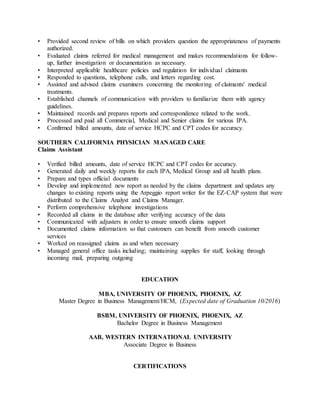 • Provided second review of bills on which providers question the appropriateness of payments
authorized.
• Evaluated claims referred for medical management and makes recommendations for follow-
up, further investigation or documentation as necessary.
• Interpreted applicable healthcare policies and regulation for individual claimants
• Responded to questions, telephone calls, and letters regarding cost.
• Assisted and advised claims examiners concerning the monitoring of claimants' medical
treatments.
• Established channels of communication with providers to familiarize them with agency
guidelines.
• Maintained records and prepares reports and correspondence related to the work.
• Processed and paid all Commercial, Medical and Senior claims for various IPA.
• Confirmed billed amounts, date of service HCPC and CPT codes for accuracy.
SOUTHERN CALIFORNIA PHYSICIAN MANAGED CARE
Claims Assistant
• Verified billed amounts, date of service HCPC and CPT codes for accuracy.
• Generated daily and weekly reports for each IPA, Medical Group and all health plans.
• Prepare and types official documents
• Develop and implemented new report as needed by the claims department and updates any
changes to existing reports using the Arpeggio report writer for the EZ-CAP system that were
distributed to the Claims Analyst and Claims Manager.
• Perform comprehensive telephone investigations
• Recorded all claims in the database after verifying accuracy of the data
• Communicated with adjusters in order to ensure smooth claims support
• Documented claims information so that customers can benefit from smooth customer
services
• Worked on reassigned claims as and when necessary
• Managed general office tasks including; maintaining supplies for staff, looking through
incoming mail, preparing outgoing
EDUCATION
MBA, UNIVERSITY OF PHOENIX, PHOENIX, AZ
Master Degree in Business Management/HCM, (Expected date of Graduation 10/2016)
BSBM, UNIVERSITY OF PHOENIX, PHOENIX, AZ
Bachelor Degree in Business Management
AAB, WESTERN INTERNATIONAL UNIVERSITY
Associate Degree in Business
CERTIFICATIONS
 