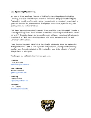 Dear [Sponsoring Organization],
My name is Devon Meadows, President of the Club Sports Advisory Council at Oakland
University, a division of their Campus Recreation Department. The purpose of Club Sports
Program is to provide members of the campus community with an opportunity to participate in
sports and activities that promote student development, socialization, physical activity, and
lifetime fitness and wellness practices.
Club Sports is contacting you in efforts to ask if you are willing to provide any Gift Donation or
Money Sponsorship for the Indoor Triathlon event that we are hosting on March 6th at Oakland
University's Recreation Center. Any approved sponsors will gain a promotional advertising spot
located on all of CSAC Indoor Triathlon t-shirts, print media, and shown on all Oakland
University’s television sets.
Please if you are interested, take a look at the following information within our Sponsorship
Package and contact CSAC as soon as possible with your offer. All campus and community
members are welcome to participate in this event and we hope for the influence of a healthy
lifestyle for all its participants.
Thanks again and we hope to hear from you again soon.
President
Devon Meadows
dbmeadow@oakland.edu
Vice President
Adriane Brillantes
apbrilla@oakland.edu
Secretary
Keith Goodwin
kdgoodwi@oakland.edu
Treasurer
Syed Murtaza
shmurtaz@oakland.edu
 