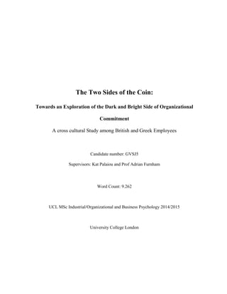 The Two Sides of the Coin:
Towards an Exploration of the Dark and Bright Side of Organizational
Commitment
A cross cultural Study among British and Greek Employees
Candidate number: GVSJ5
Supervisors: Kat Palaiou and Prof Adrian Furnham
Word Count: 9.262
UCL MSc Industrial/Organizational and Business Psychology 2014/2015
University College London
 