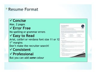 *
Concise
Max. 2 pages
Error Free
No spelling or grammar errors
Easy to Read
Arial, calibri or verdana font size 11 or 12
1” margins
Don’t make the recruiter search!
Consistent
Professional
But you can add some colour
 