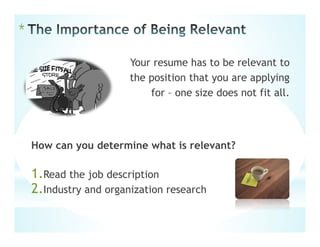 *
Your resume has to be relevant to
the position that you are applying
for – one size does not fit all.
How can you determine what is relevant?
1.Read the job description
2.Industry and organization research
 