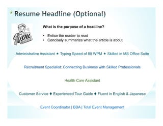 *
What is the purpose of a headline?
• Entice the reader to read
• Concisely summarize what the article is about
Administrative Assistant  Typing Speed of 80 WPM  Skilled in MS Office Suite
Recruitment Specialist: Connecting Business with Skilled Professionals
Health Care Assistant
Customer Service  Experienced Tour Guide  Fluent in English & Japanese
Event Coordinator | BBA | Total Event Management
 