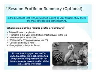 *
In the 6 seconds that recruiters spend looking at your resume, they spend
the most time looking at the top third.
What makes a strong resume profile or summary?
 Tailored for each application
 Highlights 3-4 of your skills that are most relevant to the job
 More than just a list of skills
 Written in the 3rd person (do not use “I”)
 Concise and easy to read
 Paragraph or bullet point format
I know how busy you are, so I’ve
pulled together the most compelling
components of my resume and put
them in an easy to read section at the
top….you’re welcome!
 
