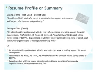 *
Example One (Not Good – Do Not Use)
“A motivated individual who excels in administrative support and can work
well as part of a team or independently.”
Example Two (Good)
“An administrative professional with 3+ years of experience providing support to senior
management. Proficient in MS Word, MS Excel, MS PowerPoint and MS Outlook with a
typing speed of 80WPM. Experienced at utilizing strong administrative skills to assist local
community organizations to manage membership fees.”
Or
* An administrative professional with 3+ years of experience providing support to senior
management.
* Proficient in MS Word, MS Excel, MS PowerPoint and MS Outlook with a typing speed of
80WPM.
* Experienced at utilizing strong administrative skills to assist local community
organizations to manage membership fees.
 