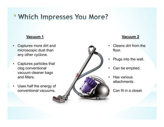 *
Vacuum 1
• Captures more dirt and
microscopic dust than
any other cyclone.
• Captures particles that
clog conventional
vacuum cleaner bags
and filters.
• Uses half the energy of
conventional vacuums.
Vacuum 2
• Cleans dirt from the
floor.
• Plugs into the wall.
• Can be emptied.
• Has various
attachments.
• Can fit in a closet.
 