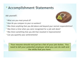 *
Ask yourself:
*What are you most proud of?
*How do you compare to your co-workers?
*Was there anything that you did above and beyond your normal responsibilities?
*Was there a time when you were recognized for a job well done?
*Was there something that you did that resulted in improvements?
*Can you quantify your achievements?
Your resume should not just be a list of your job duties. You
need to tell your potential employer what you can do well and
the skills that you have.
 