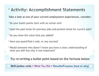 *
Take a look at one of your current employment experiences, consider:
*Do your bullet points start with an action verb
*Used the past tense for previous jobs and present tense for current jobs?
*Do you show the value that you added?
*Have you quantified a task, or any success?
*Would someone who doesn’t know you have a clear understanding of
what you did? Any why it was important?
Try re-writing a bullet point based on the formula below
Skill (action verb) + What You Did + Results/Purpose (how or why)
 