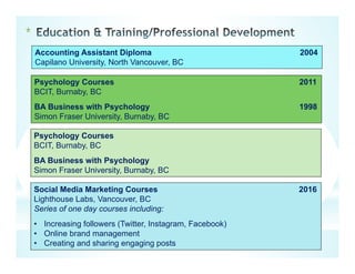 *
Accounting Assistant Diploma 2004
Capilano University, North Vancouver, BC
Psychology Courses 2011
BCIT, Burnaby, BC
BA Business with Psychology 1998
Simon Fraser University, Burnaby, BC
Psychology Courses
BCIT, Burnaby, BC
BA Business with Psychology
Simon Fraser University, Burnaby, BC
Social Media Marketing Courses 2016
Lighthouse Labs, Vancouver, BC
Series of one day courses including:
• Increasing followers (Twitter, Instagram, Facebook)
• Online brand management
• Creating and sharing engaging posts
 