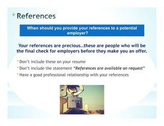 *
Your references are precious…these are people who will be
the final check for employers before they make you an offer.
*Don’t include these on your resume
*Don’t include the statement “References are available on request”
*Have a good professional relationship with your references
When should you provide your references to a potential
employer?
 