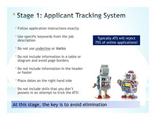 *Follow application instructions exactly
*Use specific keywords from the job
description
*Do not use underline or italics
*Do not include information in a table or
diagram and avoid page borders
*Do not include information in the header
or footer
*Place dates on the right hand side
*Do not include skills that you don’t
possess in an attempt to trick the ATS!
*
Typically ATS will reject
75% of online applications!
At this stage, the key is to avoid elimination
 