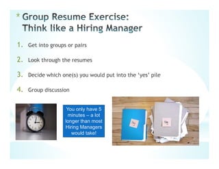 *
1. Get into groups or pairs
2. Look through the resumes
3. Decide which one(s) you would put into the ‘yes’ pile
4. Group discussion
You only have 5
minutes – a lot
longer than most
Hiring Managers
would take!
 