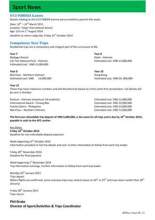 BISbuzz Issue 08 | 11
Sport News
U13	FOBISIA	Games	
Details rela ng to the U13 FOBISIA Games were emailed to parents this week: 
Date: 10th
 – 14th
 March 2015 
Loca on: Taipei Interna onal School 
Age: U13 on 1st
 August 2014 
Deadline to return reply slip: Friday 31st
 October 2014 
 
Compulsory	Year	Trips	
Residen al trips are a compulsory and integral part of the curriculum at BIS.   
 
Year 7                  Year 8 
Madagui Resort               Dalat ‐ Vietnam 
Cat Tien Na onal Park ‐ Vietnam          Es mated cost: VNĐ 13,000,000 
Es mated cost:  VNĐ 15,000,000          
 
Year 9                   Year 10 
Mai Chau ‐ Northern Vietnam             Hong Kong 
Es mated cost: VNĐ  13,000,000          Es mated cost: VNĐ 20, 000,000 
 
Year 12 
These trips have maximum numbers and will therefore be based on a ﬁrst come ﬁrst served basis. Full details will 
be sent in October. 
 
Kontum ‐ Vietnam (maximum 24 students)        Es mated cost: VND 11,000,000  
Interna onal Award – Chiang Mai           Es mated cost: VND 22,000,000 
Puerto Galera ‐ Philippines            Es mated cost: VND 25,000,000 
Mai Chau – Northern Vietnam            Es mated cost: VND 13,000,000 
 
The ﬁrst non‐refundable trip deposit of VNĐ 6,000,000, is the same for all trips and is due by 10th
 October 2014, 
payable in cash to the AP2 cashier. 
 
Key Dates: 
Friday 10th
 October 2014 
Deadline for non‐refundable deposit payment. 
 
Week beginning 13th
 October 2014 
Informa on provided on full trip details and cost. Further informa on to follow from each trip leader. 
 
Friday 28th
 November 2014 
Deadline for ﬁnal payment. 
 
Week beginning 1st 
December 2014 
Trip informa on evenings. Further informa on to follow from each trip leader. 
 
Monday 26th
 January 2015 
Trips depart 
(When ﬂights are conﬁrmed, some overseas trips may need to leave on 24th
 or 25th
 and may return earlier than 30th 
January). 
 
Friday 30th
 January 2015 
Trips return.   
 
Phil Drake 
Director of Sport/Ac vi es & Trips Coordinator 
 