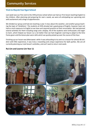 BISbuzz Issue 08 | 12
Community Services
Visit	to	Huynh	Van	Ngoi	School	
 
Last week was our ﬁrst visit to the HVN primary school where we had our ﬁrst lesson teaching English to 
the children. A er planning and preparing for over a week, we were all an cipa ng our upcoming visit 
with excitement and a  nge of apprehension. 
  
We divided our group and had one teaching a year 3 class about the weather, and another group teach‐
ing the topic of ‘Ambi ons’. The students at HVN already had a good grasp of English, however have not 
had as much exposure to English as we have and required prac ce on their enuncia on. We had planned 
several ac vi es for them including songs and a display. All of the students were enthusias c and eager 
to learn, which helped our lesson run a lot be er than we had imagined. Learning to adapt to the  me 
frame given and the lesson plan were skills which we quickly picked up over the course of the hour. 
  
Finishing up our lesson was bi ersweet‐ while it was exhaus ng to try and run a lesson for almost 40 chil‐
dren with li le experience, it was truly a rewarding and unique experience for both par es. We are all 
currently planning our next lesson’s ac vi es, and can’t wait to return next week. 
  
Rui Lim and Leanne Lim Year 11 
 