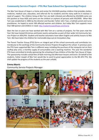 BISbuzz Issue 08 | 13
Community	Service	Project	–	PTG	Mai	Tam	School	Fee	Sponsorship	Project	
 
The Mai Tam House of Hope is a home and center for HIV/AIDS posi ve children that provides shelter, 
medicine, medical care, educa on, and referrals for its residents and the many walk‐ins it receives in 
need of support. The children living at Mai Tam are both infected and aﬀected by HIV/AIDS‐some are 
HIV posi ve or have AIDS and some are the children or orphans of persons with HIV/AIDS.  When Mai 
Tam was established in 2005 by the director and founder Father John Toai, a Catholic priest and nurse 
prac oner, he hoped to assist 100 aﬀected women and children, but today Mai Tam supports more 
than 500 women and children in need. http://maitamhouseofhope.com/home 
 
Over the last six years we have worked with Mai Tam on a variety of projects. For ﬁve years now the 
Year 10s have hosted Christmas and Easter events and par es as part of their wider ILS Community Ser‐
vice Project on AIDs/HIV. Student and teacher volunteers have taken English and ac vity lessons to Mai 
Tam. We have taken the children for memorable days out on Innova ons Day. 
The Parent Teacher Group (PTG) forms an integral part of the school community and contributes tre‐
mendously to the workings of the Community Service Projects throughout the school. In previous years 
the PTG have supported Mai Tam in diﬀerent ways including the purchase of the mosquito net on their 
roo op play area, a monthly supply of consumables and a washing machine. This year the wonderful 
PTG have commi ed to kindly sponsoring the schooling of two children of the Mai Tam House of Hope. 
The sponsorship includes school fees of both morning and a ernoon lessons and lunch. On behalf of the 
students, Father Joseph of Mai Tam would like to send his great apprecia on to the BIS AP2 PTG. We 
shall update the progress of the students as the year unfolds. 
 
Emma Morris 
Community Service Projects Manager 
 