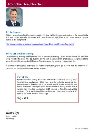 BISbuzz Issue 08 | 2
From The Head Teacher
BIS	in	the	news	
BIS gets a men on in AsiaLife magazine again, this  me highligh ng our par cipa on in the annual BBGV 
Fun  Run.      Baily  and  Toby  are  shown  with  their  champions’  medals  with  HM  Consul  General  Douglas 
Barnes in the background. 
 
http://www.asialifemagazine.com/education/bbgv-14th-annual-fun-run-for-charity/
 
Year	11	IB	Options	Evening	
On Wednesday evening we hosted the Year 11 IB Op ons Evening.  Sixth Form students and teachers 
were available to advise Year 11 students on the next choices in their school career and presenta ons 
were given on the process, the IB Diploma Programme and the university guidance service. 
 
If you missed the evening and would like further informa on, please get in touch with me and I will ar‐
range for you to meet with the appropriate people. 
Richard Dyer
Head Teacher
Secondary 
Only	at	BIS	
As I sit in my oﬃce wri ng this week’s BISbuzz, the auditorium is slowly trans‐
forming into a band venue.  A few hours ago, the orchestra was rehearsing.  
Now, the stage is darkened and in the gloom, electric guitars, drums and key‐
boards glisten and small lights blink.  Students clothed mainly in black dri  in 
from the rain in hushed an cipa on.  In 15 minutes, at 7pm, that hush will be 
sha ered.  The stage lights will blaze and the ﬁrst contestants in the 2014 BIS 
Ba le of the Bands will take to the stage. 
 
Only at BIS!
 