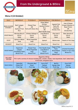 BISbuzz Issue 08 | 21
From the Underground & BIStro
Menu 2 (13 October) 
From the Underground & BIStro
DAY MONDAY TUESDAY WEDNESDAY THURSDAY
MAIN COURSE
CHOOSE 1
Beef Lasagne
OR
Seafood Fried
Rice
Cheese Pizza
OR
Pork with Onion, Rice
Honey Baked
Chicken,
Sautéed Potato/
Rice
OR
Beef Noodle Soup
Spanish Fish
Pasta OR
Szechuan
Chicken, Rice
VEGETABLES
Morning Glory &
Carrot
Salad
Chinese Cabbage &
Carrot
Salad
Long Beans &
Carrot
Salad
Choy sum &
Carrot
Salad
SOUP
Spinach & Melon
Soup
Mixed Vegetable
Soup
Spinach Watercress
DESSERT Mixed Fruit Mixed Fruit Mixed Fruit Mixed Fruit
VEGETARIAN
Vegetarian
Lasagne
Chickepeas Salad
Mixed Fruit
Cheese Pizza
Mixed Vegetable
Soup
Mixed Fruit
Tofu Noodle Soup
Long Beans &
Carrot
Mixed Fruitit
Veggie & Peas
Pasta
Mixed Beans
Salad
Mixed Fruit
DELI BAR
OPTION
Baguette & Wrap
Fill it with a variety of choices including ham, chicken, cheese, tuna mayonnaise, beef, baked bean,
mixed bean, bolognese sauce
SNACK MENU
Swiss Roll
Crème Puff
Fruit Cup
Chocolate Mud
Donut
Fruit Cup
Curry Puff
Samosa
Fruit Cup
Muffin
Sponge Cake
Fruit Cup
FRIDAY
Ham & Cheese
Croquet Monsieur &
Roast Potato
OR
Chicken Rice
Bean Sprouts &
Carrot
Salad
Tomato & Tofu Soup
Mixed Fruit
Oriental Fried Rice
Tomato & Tofu Soup
Mixed Fru
Curry Puff
Samosa
Fruit Cup
 
