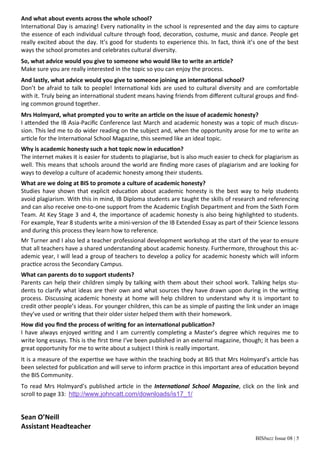 BISbuzz Issue 08 | 5
And what about events across the whole school? 
Interna onal Day is amazing! Every na onality in the school is represented and the day aims to capture 
the essence of each individual culture through food, decora on, costume, music and dance. People get 
really excited about the day. It’s good for students to experience this. In fact, think it’s one of the best 
ways the school promotes and celebrates cultural diversity.  
So, what advice would you give to someone who would like to write an ar cle? 
Make sure you are really interested in the topic so you can enjoy the process. 
And lastly, what advice would you give to someone joining an interna onal school? 
Don’t be afraid to talk to people! Interna onal kids are used to cultural diversity and are comfortable 
with it. Truly being an interna onal student means having friends from diﬀerent cultural groups and ﬁnd‐
ing common ground together. 
Mrs Holmyard, what prompted you to write an ar cle on the issue of academic honesty? 
I a ended the IB Asia‐Paciﬁc Conference last March and academic honesty was a topic of much discus‐
sion. This led me to do wider reading on the subject and, when the opportunity arose for me to write an 
ar cle for the Interna onal School Magazine, this seemed like an ideal topic. 
Why is academic honesty such a hot topic now in educa on? 
The internet makes it is easier for students to plagiarise, but is also much easier to check for plagiarism as 
well. This means that schools around the world are ﬁnding more cases of plagiarism and are looking for 
ways to develop a culture of academic honesty among their students. 
What are we doing at BIS to promote a culture of academic honesty? 
Studies  have  shown  that  explicit  educa on  about  academic  honesty  is  the  best  way  to  help  students 
avoid plagiarism. With this in mind, IB Diploma students are taught the skills of research and referencing 
and can also receive one‐to‐one support from the Academic English Department and from the Sixth Form 
Team. At Key Stage 3 and 4, the importance of academic honesty is also being highlighted to students. 
For example, Year 8 students write a mini‐version of the IB Extended Essay as part of their Science lessons 
and during this process they learn how to reference. 
Mr Turner and I also led a teacher professional development workshop at the start of the year to ensure 
that all teachers have a shared understanding about academic honesty. Furthermore, throughout this ac‐
ademic year, I will lead a group of teachers to develop a policy for academic honesty which will inform 
prac ce across the Secondary Campus.  
What can parents do to support students? 
Parents can help their children simply by talking with them about their school work. Talking helps stu‐
dents to clarify what ideas are their own and what sources they have drawn upon during in the wri ng 
process. Discussing academic honesty at home will help children to understand why it is important to 
credit other people’s ideas. For younger children, this can be as simple of pas ng the link under an image 
they’ve used or wri ng that their older sister helped them with their homework.  
How did you ﬁnd the process of wri ng for an interna onal publica on? 
I have always enjoyed wri ng and I am currently comple ng a Master’s degree which requires me to 
write long essays. This is the ﬁrst  me I’ve been published in an external magazine, though; it has been a 
great opportunity for me to write about a subject I think is really important. 
It is a measure of the exper se we have within the teaching body at BIS that Mrs Holmyard’s ar cle has 
been selected for publica on and will serve to inform prac ce in this important area of educa on beyond 
the BIS Community.  
To read Mrs Holmyard’s published ar cle in the Interna onal School Magazine, click on the link and 
scroll to page 33:  http://www.johncatt.com/downloads/is17_1/ 
 
Sean O’Neill 
Assistant Headteacher 
 