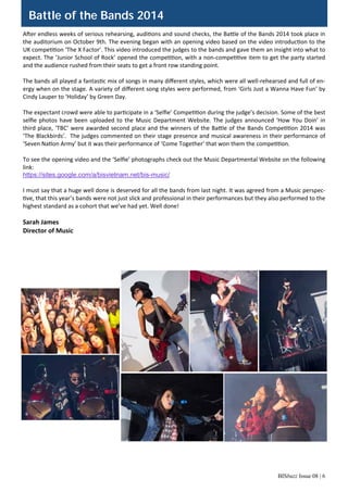 BISbuzz Issue 08 | 6
A er endless weeks of serious rehearsing, audi ons and sound checks, the Ba le of the Bands 2014 took place in 
the auditorium on October 9th. The evening began with an opening video based on the video introduc on to the 
UK compe on ‘The X Factor’. This video introduced the judges to the bands and gave them an insight into what to 
expect. The ‘Junior School of Rock’ opened the compe on, with a non‐compe ve item to get the party started 
and the audience rushed from their seats to get a front row standing point. 
 
The bands all played a fantas c mix of songs in many diﬀerent styles, which were all well‐rehearsed and full of en‐
ergy when on the stage. A variety of diﬀerent song styles were performed, from ‘Girls Just a Wanna Have Fun’ by 
Cindy Lauper to ‘Holiday’ by Green Day.  
 
The expectant crowd were able to par cipate in a ‘Selﬁe’ Compe on during the judge’s decision. Some of the best 
selﬁe photos have been uploaded to the Music Department Website. The judges announced ‘How You Doin’ in 
third place, ‘TBC’ were awarded second place and the winners of the Ba le of the Bands Compe on 2014 was 
‘The Blackbirds’.  The judges commented on their stage presence and musical awareness in their performance of 
‘Seven Na on Army’ but it was their performance of ‘Come Together’ that won them the compe on. 
 
To see the opening video and the ‘Selﬁe’ photographs check out the Music Departmental Website on the following 
link: 
https://sites.google.com/a/bisvietnam.net/bis-music/
 
I must say that a huge well done is deserved for all the bands from last night. It was agreed from a Music perspec‐
ve, that this year’s bands were not just slick and professional in their performances but they also performed to the 
highest standard as a cohort that we’ve had yet. Well done! 
 
Sarah James 
Director of Music 
Battle of the Bands 2014
 