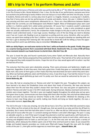 BISbuzz Issue 08 | 9
A spectacular performance of Romeo and Juliet was performed by 8B on 2nd
 Oct 2014. 8B performed the play 
in An Phu Primary to Mrs. Nicole McKelvie’s Year 1 class. On the day of our performance, everyone was tense 
but excited to be performing to lovely children since we had put so much eﬀort and  me into the play. As year 
8 students, Romeo and Juliet is a serious play since its genre is a tragedy. However, as young year 1 students, 
they ﬁnd it funny when we do live performances of suicide and deaths, hence, the year 1 children found it 
very amusing and there were compliments a erwards for us.. There are a few diﬀerences between Modern 
English that we currently use and Shakespeare Early Modern English. Many of Shakespeare plays were used 
wri en in a rhythmic poe c form called iambic pentameter. Of course Year 1 students couldn’t understand 
that. Without our scriptwriters, the play wouldn’t have been a success.  A play is only considered as good 
when we actually understand it, hence, the scriptwriters made changes to the play as well as the lines so the 
children could understand easily. It was huge success. Reading is one of the key things we need to develop 
even if we are 5 years old. Reading is just as important as wri ng and vice versa, therefore, a er our perfor‐
mance, we spent  me reading to the Year 1 children. It was fun since we get to develop our speaking skills and 
the Year 1 got to develop their listening skill. We would like to thank Ms Cro  for le ng us have the oppor‐
tunity to perform and it was deﬁnitely a day to remember! Chris ne Le, 8B. 
 
With our s cky ﬁngers, we read some stories to the Year 1 while we feasted on the goods. Finally, they gave 
us a surprise leaving presents that is associated with Book Week. Bookmarks! We, as a class of 8B will keep 
these moments locked in our heads forever to cherish them. Mai Anh Tran, 8B. 
 
The year 1s loved the play and found it par cularly funny when Tybalt and Mercu o died. Naturally there 
were “ewwws” when Romeo proposed but they watched it all the same. They had lots of fun when we danced 
the conga and they really enjoyed the stories. I hope the rest of our class would agree with me when I say that 
we had lots of fun too. 
 
The costumes that they wore were absolutely amazing. There were princesses and Spidermen, knights and 
Supermen. Regardless of who they were, they had a great  me. Finally they gave us a wonderfully decorated 
book mark. Also some of them gave us their masks that they had decorated and worn whilst they were danc‐
ing. When we had been gli ered, eaten and ﬁnished our story, it was  me to go. If we had the chance I’m sure 
that we year 8’s would deﬁnitely go back and I’m pre y sure that we would be welcomed by the year 1’s. 
Daniel Ba ersby, 8B.
 
Our class, 8B, had an amazing  me on ‘Romeo and Juliet’ for English this year. Throughout this subject, we 
have learned a lot about the Elizabethan  mes and about their levels of hierarchy. We have also learned 
about their love life and how they couldn’t choose their own ﬁancé. Our class was given an opportunity to 
perform ‘Romeo and Juliet’ to year 1 for AP1’s book week. During rehearsals, fabulous teamwork and commu‐
nica on were shown together. The kids in year one laughed happily throughout the whole play and we were 
then given  me to play, communicate and share things with them a er the play. Not only had we talked about 
‘Romeo and Juliet’ but also shared our dreams! Thanks to Ms. Cro  and Mrs. McKelvie for allowing us this 
chance to learn new things about our world, making new friends and tying our bonds together, this was a 
memorable moment. Joyce Chou, 8B.
 
The visit to the year 1 class was amazing, not only did we have a lot of fun, but the li le kids seemed to enjoy 
it too. When we ﬁrst arrived at the class all I thought was, that we would do our play and then be oﬀ back to 
secondary. But it seems that fate had other plans in store for us. A er we did our child version of Romeo and 
Juliet (and of course a er the year 1`s constant eewing over Romeo`s and Juliet’s Marriage), The year 1`s sang 
an adorable song for us. And if that wasn’t enough they planned a small but superb party, with food and mu‐
sic, which we all u erly enjoyed. Then we had a great  me reading short stories to each other, which was an 
amazing and deligh ul  me for both us and the year 1`s. As the  me was over we were given a variety of 
bookmarks, which obviously the children spent a lot of their  me and hard work to make. As we crossed the 
bridge and headed towards secondary our minds were ﬁlled with happy thought like ones with the bright 
smiles of the year 1`s, their gi s and the eagerness to meet them again... Adwaith Baker, 8B. 
8B’s trip to Year 1 to perform Romeo and Juliet
 