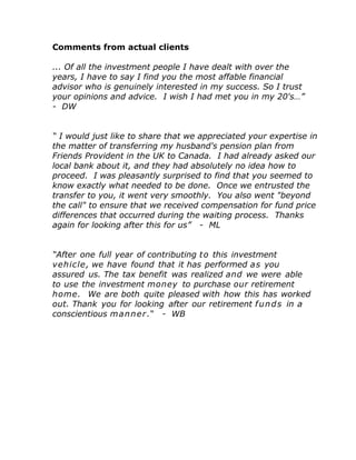 Comments from actual clients
... Of all the investment people I have dealt with over the
years, I have to say I find you the most affable financial
advisor who is genuinely interested in my success. So I trust
your opinions and advice. I wish I had met you in my 20's…”
- DW
“ I would just like to share that we appreciated your expertise in
the matter of transferring my husband's pension plan from
Friends Provident in the UK to Canada. I had already asked our
local bank about it, and they had absolutely no idea how to
proceed. I was pleasantly surprised to find that you seemed to
know exactly what needed to be done. Once we entrusted the
transfer to you, it went very smoothly. You also went "beyond
the call" to ensure that we received compensation for fund price
differences that occurred during the waiting process. Thanks
again for looking after this for us” - ML
“After one full year of contributing to this investment
vehicle, we have found that it has performed as you
assured us. The tax benefit was realized and we were able
to use the investment money to purchase our retirement
home. We are both quite pleased with how this has worked
out. Thank you for looking after our retirement funds in a
conscientious manner.“ - WB
 