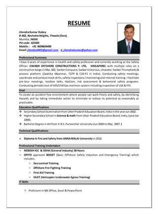RESUME
JitendraKumar Dubey
B-402, RavindraHeights, Titwala(East),
Mumbai, INDIA
Pincode- 421605
Mobile : +91 9699824490
Email:jitendra4491@gmail.com, d_jitendrakumar@yahoo.com
Professional Summary
I have 6 years of experience in health and safety profession and currently working as the Safety
Officer (SWIBER OFFSHORE CONSTRUCTIONS P. LTD, SINGAPORE) with multiple roles on a
constructionbarge (1 Mas 300, SwiberConquest,SwiberVictorious,Ulswater, SwiberTriumphant) &
prosess platform (Zawtika Myanmar, TCPP & C24-P1 in India). Conducting safety meetings,
coordinate andconduct mock drills,safety inspections/monitoringand internal training. I facilitate
pre-tour meetings, toolbox talks, HazCom, risk assessment & behavioral safety programs.
Conducting periodic test of H2S/CH4 Gas monitors system including inspection of LSA & FFE.
Goal
To create an accident free environment where people can work freely and safely, by identifying
Hazards and by taking immediate action to eliminate or reduce its potential as reasonably as
practicable.
Education Qualifications
 SecondarySchool Examinationfrom UtterPradeshEducationBoard, Indiainthe yearJun2002.
 HigherSecondarySchool inScience & math from Uttar PradeshEducationBoard,India,(yearJun
2004).
 BachelorDegree inArtfrom V.B.S.Purvanchal University(Jun2004 to May 2007 )
Technical Qualifications
 Diploma in Fire and Safety from ANNAMALAI University in2010.
Professional Training Undertaken
 NEBOSH IGC & OSHA (General Industry) 30 Hours
 OPITO approved BOSIET (Basic Offshore Safety Induction and Emergency Training) which
includes;
 Sea survival Training
 Offshore Fire Fighting Training
 First Aid Training
 HUET (Helicopter Underwater Egress Training)
IT Skills
 Proficient in MS Office, Excel & PowerPoint
 