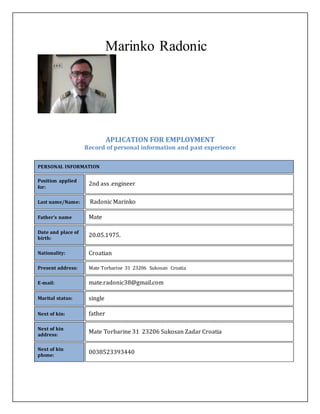 Marinko Radonic
APLICATION FOR EMPLOYMENT
Record of personal information and past experience
PERSONAL INFORMATION
Position applied
for:
2nd ass .engineer
Last name/Name: Radonic Marinko
Father’s name Mate
Date and place of
birth:
20.05.1975.
Nationality: Croatian
Present address: Mate Torbarine 31 23206 Sukosan Croatia
E-mail: mate.radonic38@gmail.com
Marital status: single
Next of kin: father
Next of kin
address:
Mate Torbarine 31 23206 Sukosan Zadar Croatia
Next of kin
phone:
0038523393440
 