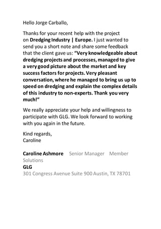 Hello Jorge Carballo,
Thanks for your recent help with the project
on Dredging Industry | Europe. I just wanted to
send you a short note and share some feedback
that the client gave us: “Very knowledgeable about
dredging projects and processes,managed to give
a very good picture about the market and key
success factors for projects.Very pleasant
conversation,where he managed to bring us up to
speed on dredging and explain the complex details
of this industry to non-experts. Thank you very
much!”
We really appreciate your help and willingness to
participate with GLG. We look forward to working
with you again in the future.
Kind regards,
Caroline
Caroline Ashmore Senior Manager Member
Solutions
GLG
301 Congress Avenue Suite 900 Austin, TX 78701
 