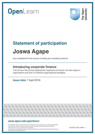 Statement of participation
Joswa Agape
has completed the free course including any mandatory tests for:
Introducing corporate finance
This 20-hour free course explored the importance of finance, the role it plays in
organisations and how it is linked to organisational strategies.
Issue date: 7 April 2016
www.open.edu/openlearn
This statement does not imply the award of credit points nor the conferment of a University Qualification.
This statement confirms that this free course and all mandatory tests were passed by the learner.
Please go to the course on OpenLearn for full details:
http://www.open.edu/openlearn/money-management/money/accounting-and-finance/finance/introducing-
corporate-finance/content-section-0
COURSE CODE: BB831_1
 