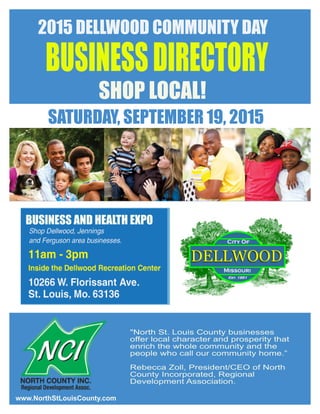2015 DELLWOOD COMMUNITY DAY
BUSINESSDIRECTORY
SHOP LOCAL!
"North St. Louis County businesses
offer local character and prosperity that
enrich the whole community and the
people who call our community home.”
Rebecca Zoll, President/CEO of North
County Incorporated, Regional
Development Association.
SATURDAY, SEPTEMBER 19, 2015
BUSINESS AND HEALTH EXPO
www.NorthStLouisCounty.com
 