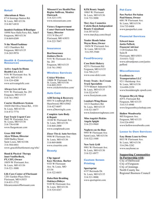 Retail
Alterations & More
8714 Jennings Station Rd.
St. Louis, MO 63136
314-867-6810
Juanita’s Fashions R Boutique
10990 New Halls Ferry Rd., SuiteF
Ferguson, MO 63136
314-869-0309
N the Mood Fashionz
1421 Chambers Rd.
Ferguson, MO 63135
314-265-9974
Health & Community
Resources
Active Angels In-Home
Health Care, LLC
9191 W Florissant Ave. St.
Louis, MO 63136
314-524-4200
www.activeangelsllc.com
Always Love & Care
9191 W. Florissant, Ste. 201
Ferguson, MO 63135
314-761-5983
Courier Healthcare System
10420 Old Olive Street Rd., #101
St. Louis, MO 63141
314-872-7774
Fast Track Urgent Care
9845 W Florissant Ave.
St. Louis, MO 63136
314-736-6100
www.fturgentcare.com
Grace Hill WBC
Alyce Wilson, Director
2600 Hadley Street
Saint Louis, MO 63106
314-584-6841
www.gracehillsettlement.org/wbc/
Hand & Physical Therapy
Janet VanDerBeck,
PT, CHT, Owner
10859 W Florissant Ave.
St. Louis, MO 63136
314-521-3000
Life Care Center of Florissant
1201 Garden Plaza Drive
Florissant, MO 63033
314-831-3752
lifecarecenterofflorissant.com
Missouri Care Health Plan
Regina Sullivan, Member
Outreach
314-323-1191
www.missouricare.com
Victory Empowerment
Center Outreach Samone
Yancy, Director
3331 N Hwy 67
Florissant, MO 63033
314-222-7047
Insurance
Best Insurance
Joshura Davis
9191 W. Florissant Ave.
Ste. 201
Ferguson, MO 63135
314-761-5983
Wireless Services
Cricket Wireless
10006 W Florissant Ave.
St. Louis, MO 63136
314-869-3935
www.cricketwireless.com/
Auto Care
A2B Towing & Recovery
6041 N Lindbergh Blvd.
Hazelwood, MO 63042
314-427-8697
www.a2btowingllc.com
Complete Auto Body
& Repair
10100 W. Florissant Ave.
St. Louis, MO 63136
314-868-2000
www.completeab.com
Zisser Tire & Auto Services
9990 W Florissant Ave.
St. Louis, MO 63136
314-869-0600
www.zissertire.com
Beauty
Clip Appeal
Kaye Mershon, Barber
9183 W Florissant
Ave. St. Louis, MO
63136
314-522-8855
Daba Hair Braiding
Ookhaya Dideye
9189 W. Florissant Ave.
St. Louis, MO 63136
314-524-4267
KZK Beauty Supply
10865 W. Florissant
St. Louis, MO 63136
314-733-5090
Mary Kay Cosmetics
Colette Boyd, Independent
Beauty Consultant
314-397-0723
www.marykay.com/cboyd
Tender Headz Salon
Wayne Ross, Owner
10456 W Florissant Ave.
St. Louis, MO 63136
314-395-5940
Food/Grocery
Cose Dolci Bakery
425 S. Florissant Rd.
Ferguson, MO 63135
314-799-2157
www.cose-dolci.com
Frosty Treats - Ice Cream
Truck Specialists
7579 Mintert Industrial Dr.
St. Louis, MO 63135
314-522-6767
www.frostytreats.com
London’s Wing House
1412 Chambers Rd.
St. Louis, MO 63135
314-521-0877
www.londonswinghouse.com
Miss Angela’s Pickles
Angela Spight
314-253-9969
Nephews on the Run
9995 W Florissant Ave.
Saint Louis, MO 63136
314-522-1048
New York Grill
9901 W. Florissant Ave.
St. Louis, MO 63136
314-521-0977
Custom Screen
Printing
Sportsprint
6197 Bermuda Dr.
St. Louis, MO 63135
314-521-9000
www.sportsprint.com
Pet Care
Paw Purfect Pet Salon
Paul Simon, Owner
6081 W Florissant Ave.
St. Louis, MO 63136
314-735-0404
www.pawpurfect.com
Financial Services
Edward Jones
Justin Pafford,
Financial Advisor
1120 Graham Rd.
Suite B
Florissant, MO 63031
314-831-7222
www.edwardjones.com/justin-
pafford
Miscellaneous
Excellence in
Transportation LLC
9211 Huiskamp Ave.
St. Louis, MO 63136
314-899-5559
www.brendaknight.vpweb.com
Ferguson Bicycle Shop
429 S. Florissant Rd.
Ferguson, MO 63135
314-315-4940
www.fergusonbicycleshop.com
Hollow Woodworks
805 Ferguson Ave.
Ferguson, MO 63135
314-524-4993
www.hollowwoodworks.com
Lease to Own Services
Easy Home Lease to Own
8033 W Florissant Ave.
St. Louis, MO 63136
314-296-3282
www.easyhome.us
Supporting Communities
In Partnership with:
City of Dellwood
City of Ferguson
City of Jennings
North County Inc.
Regional Business Council
 
