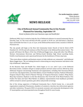 NEWS RELEASE
City of Dellwood Annual Community Day & City Parade
Planned For Saturday, September 19
Event to feature first-ever business expo and health fair
(Dellwood, MO)–You’re invited to help the City of Dellwood celebrate its annual Community Day on
Saturday, Sept. 19. The event will kick off with a parade at 10:30 a.m. and will feature a Business
Expo and Health Fair from 11 a.m. to 3 p.m. at the Dellwood Recreation Center, located at 10266 W.
Florissant Ave.
The city parade will begin at the New Life Community Center Church of God & Christ (1570
Chambers Dr. 63135) and will continue on West Florissant to the Dellwood Recreation Center. The
parade will feature the Mayor of the City of Dellwood Reggie Jones, along with other City Officials,
Shriners International, Riverview and McCluer-South Berkeley High School marching bands,
D.A.R.E., local businesses and a special performance by the Gentlemen of Vision step team.
“This event allows residents and business owners to help celebrate our community”, said Dellwood
Mayor Reggie Jones. “We are looking forward to showcasing our many businesses and talent in the
City of Dellwood,” added Jones.
At the Business Expo and Health Fair, which begins at 11 a.m. until 3 p.m. at the Dellwood
Recreation Center, residents will get to sample products and learn about services offered by many
Dellwood, Ferguson and Jennings businesses and organizations, including; Best Insurance/Always
Love & Care, Clip Appeal Salon, Cose Dolci Bakery, Courier Healthcare System, Fashions R Boutique,
Ferguson Bicycle Shop, Hand & Physical Therapy of Ferguson-Florissant, London's Wing House,
Mary Kay Cosmetics, Nephews on the Run Restaurant, New York Grill, N the Mood Fashionz, Paw
Purfect Pet Salon and Sam’s Meat Market. In addition, representatives from healthcare providers
will be on hand to answer questions, give advice and provide screenings.
One of the strong supporters of Dellwood Community Day is North County Inc., a non-profit
organization comprised of businesses, chambers of commerce, churches, law enforcement agencies
and other institutions. The goal of NCI is to promote economic and community development in the
47 municipalities and unincorporated areas throughout North St. Louis County.
-more-
For media inquiries, contact:
Tiffany Byndom
Office: 314-932-5333
Cell: 314-387-1520
tbyndom@elittlecom.com
 