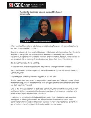 After months of turmoil and rebuilding, a neighboring Ferguson city came together to
get the community back on track.
Diamond Johnson, 6, lives on West Florissant in Dellwood with her mother. They live just a
few blocks away from the businesses that were set on fire during the unrest last
November. It explains why Diamond Johnson and her mother, Rosalyn, were excited to
see a parade full of community leaders coming down their street this morning.
Rosalyn Johnson says it was uplifting.
"It was very nice, the change of spirit, they have a change of heart," she said.
The parade and a business expo and health fair were all part of the annual Dellwood
Community Day.
Mayor Reggie Jones says it had a bigger turn out this year.
"The incidents that happened in August of last year impacted Dellwood as much if not
more than Ferguson. It's important that if we are going to move this area forward, that
we do it together," he said.
One of the strong supporters of Dellwood Community Day is North County Inc., a non-
profit organization comprised of businesses, chambers of commerce, churches, law
enforcement agencies and other institutions.
In addition to participating in Dellwood Community Day, city leaders are also now
taking part in a new group called the West Florissant Business Association. It's a
combination of Dellwood and Ferguson business owners who meet once a month to
get updates on what's going on in the city and share new ideas.
 