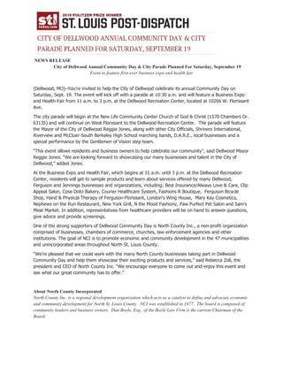 NEWS RELEASE
City of Dellwood Annual Community Day & City Parade Planned For Saturday, September 19
Event to feature first-ever business expo and health fair
(Dellwood, MO)–You’re invited to help the City of Dellwood celebrate its annual Community Day on
Saturday, Sept. 19. The event will kick off with a parade at 10:30 a.m. and will feature a Business Expo
and Health Fair from 11 a.m. to 3 p.m. at the Dellwood Recreation Center, located at 10266 W. Florissant
Ave.
The city parade will begin at the New Life Community Center Church of God & Christ (1570 Chambers Dr.
63135) and will continue on West Florissant to the Dellwood Recreation Center. The parade will feature
the Mayor of the City of Dellwood Reggie Jones, along with other City Officials, Shriners International,
Riverview and McCluer-South Berkeley High School marching bands, D.A.R.E., local businesses and a
special performance by the Gentlemen of Vision step team.
“This event allows residents and business owners to help celebrate our community”, said Dellwood Mayor
Reggie Jones. “We are looking forward to showcasing our many businesses and talent in the City of
Dellwood,” added Jones.
At the Business Expo and Health Fair, which begins at 11 a.m. until 3 p.m. at the Dellwood Recreation
Center, residents will get to sample products and learn about services offered by many Dellwood,
Ferguson and Jennings businesses and organizations, including; Best Insurance/Always Love & Care, Clip
Appeal Salon, Cose Dolci Bakery, Courier Healthcare System, Fashions R Boutique, Ferguson Bicycle
Shop, Hand & Physical Therapy of Ferguson-Florissant, London's Wing House, Mary Kay Cosmetics,
Nephews on the Run Restaurant, New York Grill, N the Mood Fashionz, Paw Purfect Pet Salon and Sam’s
Meat Market. In addition, representatives from healthcare providers will be on hand to answer questions,
give advice and provide screenings.
One of the strong supporters of Dellwood Community Day is North County Inc., a non-profit organization
comprised of businesses, chambers of commerce, churches, law enforcement agencies and other
institutions. The goal of NCI is to promote economic and community development in the 47 municipalities
and unincorporated areas throughout North St. Louis County.
“We’re pleased that we could work with the many North County businesses taking part in Dellwood
Community Day and help them showcase their exciting products and services,” said Rebecca Zoll, the
president and CEO of North County Inc. “We encourage everyone to come out and enjoy this event and
see what our great community has to offer.”
About North County Incorporated
North County Inc. is a regional development organization which acts as a catalyst to define and advocate economic
and community development for North St. Louis County. NCI was established in 1977. The board is composed of
community leaders and business owners. Dan Boyle, Esq., of the Boyle Law Firm is the current Chairman of the
Board.
 
