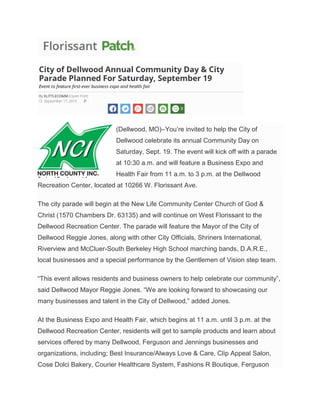 (Dellwood, MO)–You’re invited to help the City of
Dellwood celebrate its annual Community Day on
Saturday, Sept. 19. The event will kick off with a parade
at 10:30 a.m. and will feature a Business Expo and
Health Fair from 11 a.m. to 3 p.m. at the Dellwood
Recreation Center, located at 10266 W. Florissant Ave.
The city parade will begin at the New Life Community Center Church of God &
Christ (1570 Chambers Dr. 63135) and will continue on West Florissant to the
Dellwood Recreation Center. The parade will feature the Mayor of the City of
Dellwood Reggie Jones, along with other City Officials, Shriners International,
Riverview and McCluer-South Berkeley High School marching bands, D.A.R.E.,
local businesses and a special performance by the Gentlemen of Vision step team.
“This event allows residents and business owners to help celebrate our community”,
said Dellwood Mayor Reggie Jones. “We are looking forward to showcasing our
many businesses and talent in the City of Dellwood,” added Jones.
At the Business Expo and Health Fair, which begins at 11 a.m. until 3 p.m. at the
Dellwood Recreation Center, residents will get to sample products and learn about
services offered by many Dellwood, Ferguson and Jennings businesses and
organizations, including; Best Insurance/Always Love & Care, Clip Appeal Salon,
Cose Dolci Bakery, Courier Healthcare System, Fashions R Boutique, Ferguson
 