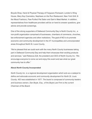Bicycle Shop, Hand & Physical Therapy of Ferguson-Florissant, London’s Wing
House, Mary Kay Cosmetics, Nephews on the Run Restaurant, New York Grill, N
the Mood Fashionz, Paw Purfect Pet Salon and Sam’s Meat Market. In addition,
representatives from healthcare providers will be on hand to answer questions, give
advice and provide screenings.
One of the strong supporters of Dellwood Community Day is North County Inc., a
non-profit organization comprised of businesses, chambers of commerce, churches,
law enforcement agencies and other institutions. The goal of NCI is to promote
economic and community development in the 47 municipalities and unincorporated
areas throughout North St. Louis County.
“We’re pleased that we could work with the many North County businesses taking
part in Dellwood Community Day and help them showcase their exciting products
and services,” said Rebecca Zoll, the president and CEO of North County Inc. “We
encourage everyone to come out and enjoy this event and see what our great
community has to offer.”
About North County Incorporated
North County Inc. is a regional development organization which acts as a catalyst to
define and advocate economic and community development for North St. Louis
County. NCI was established in 1977. The board is composed of community leaders
and business owners. Dan Boyle, Esq., of the Boyle Law Firm is the current
Chairman of the Board.
 