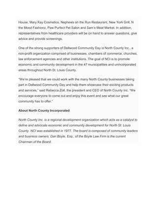 House, Mary Kay Cosmetics, Nephews on the Run Restaurant, New York Grill, N
the Mood Fashionz, Paw Purfect Pet Salon and Sam’s Meat Market. In addition,
representatives from healthcare providers will be on hand to answer questions, give
advice and provide screenings.
One of the strong supporters of Dellwood Community Day is North County Inc., a
non-profit organization comprised of businesses, chambers of commerce, churches,
law enforcement agencies and other institutions. The goal of NCI is to promote
economic and community development in the 47 municipalities and unincorporated
areas throughout North St. Louis County.
“We’re pleased that we could work with the many North County businesses taking
part in Dellwood Community Day and help them showcase their exciting products
and services,” said Rebecca Zoll, the president and CEO of North County Inc. “We
encourage everyone to come out and enjoy this event and see what our great
community has to offer.”
About North County Incorporated
North County Inc. is a regional development organization which acts as a catalyst to
define and advocate economic and community development for North St. Louis
County. NCI was established in 1977. The board is composed of community leaders
and business owners. Dan Boyle, Esq., of the Boyle Law Firm is the current
Chairman of the Board.
 