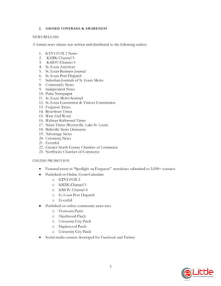 3
2. GAINED COVERAGE & AWARENESS
NEWS RELEASE
A formal news release was written and distributed to the following outlets:
1. KTVI-FOX 2 News
2. KSDK-Channel 5
3. KMOV-Channel 4
4. St. Louis American
5. St. Louis Business Journal
6. St. Louis Post Dispatch
7. Suburban Journals of St. Louis Metro
8. Community News
9. Independent News
10. Pulse Newspaper
11. St. Louis Metro Sentinel
12. St. Louis Convention & Visitors Commission
13. Ferguson Times
14. Riverfront Times
15. West End Word
16. Webster Kirkwood Times
17. News Times (Wentzville, Lake St. Louis)
18. Belleville News Democrat
19. Advantage News
20. University News
21. Eventful
22. Greater North County Chamber of Commerce
23. Northwest Chamber of Commerce
ONLINE PROMOTION
 Featured event in “Spotlight on Ferguson” newsletter submitted to 5,000+ contacts
 Published on Online Event Calendars
o KTVI-FOX 2
o KSDK-Channel 5
o KMOV-Channel 4
o St. Louis Post Dispatch
o Eventful
 Published on online community news sites
o Florissant Patch
o Hazelwood Patch
o University City Patch
o Maplewood Patch
o University City Patch
 Social media content developed for Facebook and Twitter
 