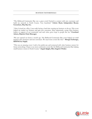 4
BUSINESS TESTIMONIALS
“The Dellwood Community Day was a great event! Excited to connect with new customers and
build my network in North County. Very beneficial.” Colette Boyd, Independent Beauty
Consultant, May Kay Inc.
“After I closed my office, I was really having a hard time running my business on the go. This event
helped me market my business and gain new customers. Most importantly, seeing other business
leaders in support of our community and each other, gives hope to people like me.”-Courtland
Ackers, Majestic Chair Massages
“We just opened our doors a month ago. The Dellwood Community Day event helped our small
business gain awareness and new customers. We need more events like that.”- Mungai Gathungu,
KZK Beauty Supply
“This was an amazing event. I sold a few pickle jars and connected with other business owners for
future networking. I hope to see more community events like the Dellwood Community Day helping
small business owners in North County.”-Angela Spight, Miss Angela’s Pickles
 