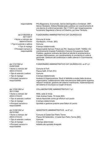 responsabilità PO (Ragioneria, Economato, Servizi Demografici e Cimiteriali, URP,
Servizi Scolastici, Edilizia Residenziale pubblica con coordinamento di
una decina di unità di personale). Dal 1/1/2013, per riorganizzazione,
funzionario Segreteria e Servizi al Cittadino, poi Area Territorio.
dal 21/06/2000 al
30/11/2011
FUNZIONARIO AMMINISTRATIVO CAT.GIURIDCA D3
• Nome e indirizzo del
datore di lavoro
Comune di Imola
Via Mazzini, 4 Imola (BO)
• Tipo di azienda o settore Comune
• Tipo di impiego A tempo indeterminato
• Principali mansioni e
responsabilità
Responsabile Servizio Tributi con PO. Gestione ICIAP, TARSU, ICI,
coordinamento Imposta Pubblicità e Canone Occupazione Suolo
Pubblico, gestione ordinaria dei tributi ed attività di accertamento e
recupero dell’evasione, con coordinamento di una decina di unità di
personale. Gestione del contenzioso e delle udienze in Commissione
Tributaria.
dal 1/12/1994 al
20/0572000
FUNZIONARIO AMMINISTRATIVO CAT.GIURIDCA D3. ex 8^ q.f.
• Nome e indirizzo del
datore di lavoro
Comune di Forlì
Piazza Saffi, 8 Forlì (FC)
• Tipo di azienda o settore Comune
• Tipo di impiego A tempo indeterminato
• Principali mansioni e
responsabilità
Analista di Organizzazione. Studi di fattibilità e analisi della struttura
organizzativa, collaborazione nella manutenzione della pianta organica,
relazioni sindacali, gestione del sistema incentivante, implementazione
del sistema di sicurezza sui luoghi di lavoro.
dal 17/05/1993 al
30/11/1994
COLLABORATORE AMMINISTRATIVO 7 q.f.
• Nome e indirizzo del
datore di lavoro
INAIL sede di Imola
Viale Andrea Costa, 74 Imola (BO)
• Tipo di azienda o settore Istituto Nazionale contro gli Infortuni sul Lavoro
• Tipo di impiego A tempo indeterminato
• Principali mansioni e
responsabilità
Sportello e gestione pratiche area Datori di Lavoro
dal 31/08/1992 al
29/10/1992
ASSISTENTE AMMINISTRATIVO . ex 6^ q.f.
• Nome e indirizzo del
datore di lavoro
Comune di Castel San Pietro Terme
Piazza XX Settembre, 3 Castel San Pietro Terme (BO)
• Tipo di azienda o settore Comune
• Tipo di impiego A tempo determinato
• Principali mansioni e
responsabilità
Addetta allo sportello Anagrafe
 