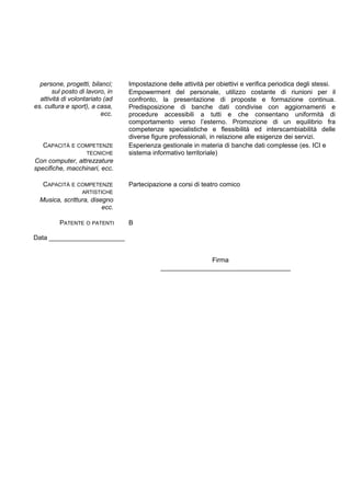 persone, progetti, bilanci;
sul posto di lavoro, in
attività di volontariato (ad
es. cultura e sport), a casa,
ecc.
Impostazione delle attività per obiettivi e verifica periodica degli stessi.
Empowerment del personale, utilizzo costante di riunioni per il
confronto, la presentazione di proposte e formazione continua.
Predisposizione di banche dati condivise con aggiornamenti e
procedure accessibili a tutti e che consentano uniformità di
comportamento verso l’esterno. Promozione di un equilibrio fra
competenze specialistiche e flessibilità ed interscambiabilità delle
diverse figure professionali, in relazione alle esigenze dei servizi.
CAPACITÀ E COMPETENZE
TECNICHE
Con computer, attrezzature
specifiche, macchinari, ecc.
Esperienza gestionale in materia di banche dati complesse (es. ICI e
sistema informativo territoriale)
CAPACITÀ E COMPETENZE
ARTISTICHE
Musica, scrittura, disegno
ecc.
Partecipazione a corsi di teatro comico
PATENTE O PATENTI B
Data _____________________
Firma
____________________________________
 