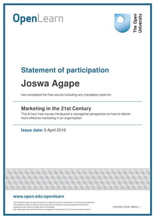 Statement of participation
Joswa Agape
has completed the free course including any mandatory tests for:
Marketing in the 21st Century
This 6-hour free course introduced a managerial perspective on how to deliver
more effective marketing in an organisation.
Issue date: 9 April 2016
www.open.edu/openlearn
This statement does not imply the award of credit points nor the conferment of a University Qualification.
This statement confirms that this free course and all mandatory tests were passed by the learner.
Please go to the course on OpenLearn for full details:
http://www.open.edu/openlearn/money-management/marketing-the-21st-century/content-section-0
COURSE CODE: BB844_1
 