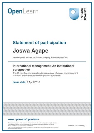 Statement of participation
Joswa Agape
has completed the free course including any mandatory tests for:
International management: An institutional
perspective
This 15-hour free course explored cross-national influences on management
practices, and differences in how capitalism is practised.
Issue date: 7 April 2016
www.open.edu/openlearn
This statement does not imply the award of credit points nor the conferment of a University Qualification.
This statement confirms that this free course and all mandatory tests were passed by the learner.
Please go to the course on OpenLearn for full details:
http://www.open.edu/openlearn/money-management/management/international-management-institutional-
perspective/content-section-0
COURSE CODE: BB848_1
 