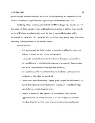ASSESSMENTS
gleaned through the clinical interview, it is evident that early parenting and responsibilities that
she now shoulders as a single mother have significantly contributed to her stress level.
The Strong Interest Inventory combined with The Meyers Briggs Type Indicator showed
that Jadine will find work in the Artistic and Social realms rewarding. In addition, Jadine’s results
on the ACT indicate her college readiness and that there is a strong likelihood she will be
successful in her coursework. Her essay score reflected she has strong writing ability. Her writing
ability may also be instrumental in her academic success.
Recommendations:
• It is recommended that Jadine continue in counseling to address her anxiety and
help her to balance her work, school, and family life.
• A counselor trained in Rational Emotive Behavior Therapy is recommended as
they would be able to help Jadine indentify some of her cognitive distortions that
may be the cause of her underlying depression and anxiety.
• It is recommended that Jadine be introduced to mindfulness techniques such as
meditation to help reduce her stress level.
• Jadine would benefit from joining a support group designed for single mothers like
herself. Participation in a support group may help alleviate some of her feelings
centered around being isolated and lonely.
• In order to address her poor appetite, it is recommended Jadine make an
appointment with her primary physician, so she can undergo a full evaluation
including diagnostic tests that would help determine any vitamin deficiencies.
13
 