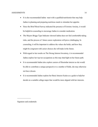 ASSESSMENTS
• It is also recommended Jadine meet with a qualified nutritionist that may help
Jadine in planning and preparing nutritious meals to stimulate her appetite.
• Since the Brief Mood Survey indicated the presence of Extreme Anxiety, it would
be helpful in counseling to encourage Jadine to consider medication.
• The Meyers Briggs Type Indicator showed Jadine does not feel comfortable taking
risks, and the process of future career exploration will prove challenging. In
counseling, it will be important to address the values she holds, and how they
might be congruent with career choices she will make in the future.
• With regard to her results on The Strong Interest Inventory, it is recommended
Jadine explore her top ten occupations as this may shed light on her future path.
• It is recommended Jadine also explore careers of Dissimilar interest as she would
be able to contribute a unique perspective to a number of fields, she may otherwise
not have chosen.
• It is recommended Jadine explore her Basic Interest Scales as a guide to help her
decide on a suitable college major that would be more aligned with her interests.
______________
Signature and credentials
14
 
