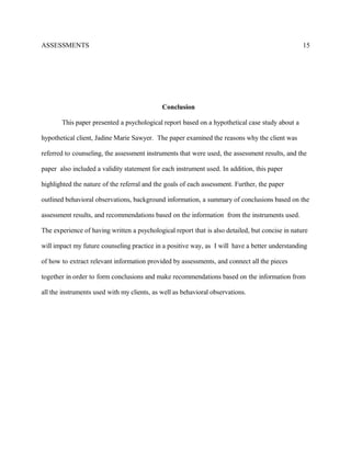 ASSESSMENTS
Conclusion
This paper presented a psychological report based on a hypothetical case study about a
hypothetical client, Jadine Marie Sawyer. The paper examined the reasons why the client was
referred to counseling, the assessment instruments that were used, the assessment results, and the
paper also included a validity statement for each instrument used. In addition, this paper
highlighted the nature of the referral and the goals of each assessment. Further, the paper
outlined behavioral observations, background information, a summary of conclusions based on the
assessment results, and recommendations based on the information from the instruments used.
The experience of having written a psychological report that is also detailed, but concise in nature
will impact my future counseling practice in a positive way, as I will have a better understanding
of how to extract relevant information provided by assessments, and connect all the pieces
together in order to form conclusions and make recommendations based on the information from
all the instruments used with my clients, as well as behavioral observations.
15
 