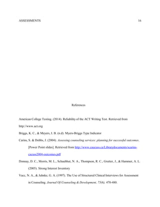 ASSESSMENTS
References
American College Testing. (2014). Reliability of the ACT Writing Test. Retrieved from
http://www.act.org
Briggs, K. C., & Meyers, I. B. (n.d). Myers-Briggs Type Indicator
Carins, S. & Dobbs, J. (2004). Assessing counseling services: planning for successful outcomes.
[Power Point slides]. Retrieved from http://www.caucuss.ca/Librarydocuments/scarins-
cacuss2004-outcomes.pdf
Donnay, D. C., Morris, M. L., Schaubhut, N. A., Thompson, R. C., Grutter, J., & Hammer, A. L.
(2005). Strong Interest Inventory
Vacc, N. A., & Juhnke, G. A. (1997). The Use of Structured Clinical Interviews for Assessment
in Counseling. Journal Of Counseling & Development, 75(6), 470-480.
16
 
